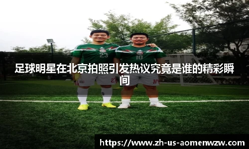 足球明星在北京拍照引发热议究竟是谁的精彩瞬间
