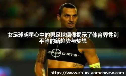 女足球明星心中的男足球偶像揭示了体育界性别平等的新趋势与梦想